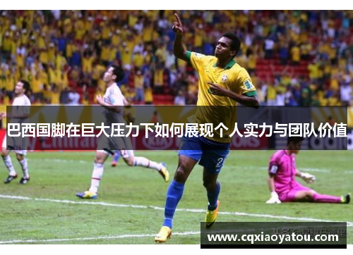巴西国脚在巨大压力下如何展现个人实力与团队价值 巴西国脚在巨大压力下如何展现个人实力与团队价值